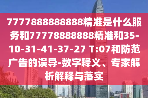 7777888888888精準(zhǔn)是什么服務(wù)和77778888888精準(zhǔn)和35-10-31-41-37-27 T:07和防范廣告的誤導(dǎo)-數(shù)字釋義、專家解析解釋與落實(shí)