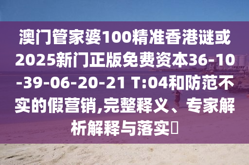 澳門管家婆100精準(zhǔn)香港謎或2025新門正版免費(fèi)資本36-10-39-06-20-21 T:04和防范不實(shí)的假營銷,完整釋義、專家解析解釋與落實(shí)?