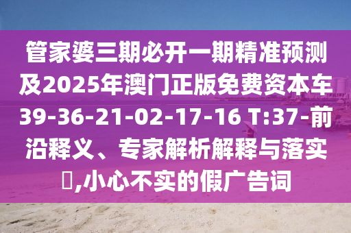 管家婆三期必開一期精準(zhǔn)預(yù)測(cè)及2025年澳門正版免費(fèi)資本車39-36-21-02-17-16 T:37-前沿釋義、專家解析解釋與落實(shí)?,小心不實(shí)的假?gòu)V告詞
