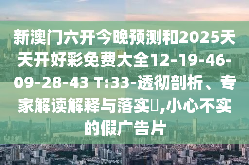 新澳門六開今晚預測和2025天天開好彩免費大全12-19-46-09-28-43 T:33-透徹剖析、專家解讀解釋與落實?,小心不實的假廣告片