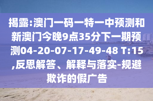 揭露:澳門一碼一特一中預(yù)測和新澳門今晚9點35分下一期預(yù)測04-20-07-17-49-48 T:15,反思解答、解釋與落實-規(guī)避欺詐的假廣告