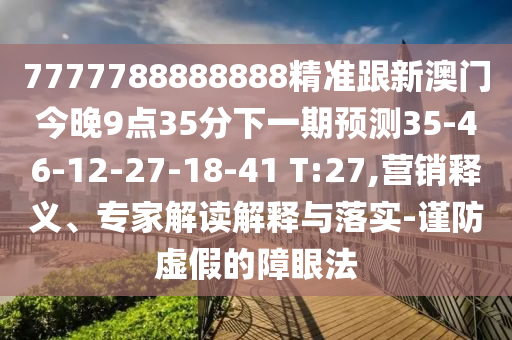 7777788888888精準(zhǔn)跟新澳門今晚9點(diǎn)35分下一期預(yù)測35-46-12-27-18-41 T:27,營銷釋義、專家解讀解釋與落實(shí)-謹(jǐn)防虛假的障眼法