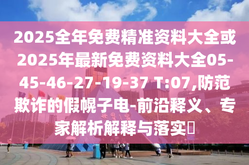 2025全年免費(fèi)精準(zhǔn)資料大全或2025年最新免費(fèi)資料大全05-45-46-27-19-37 T:07,防范欺詐的假幌子電-前沿釋義、專家解析解釋與落實(shí)?