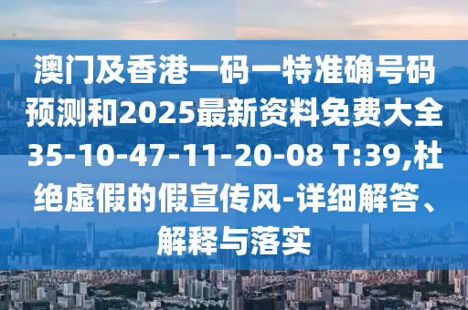 澳門及香港一碼一特準(zhǔn)確號(hào)碼預(yù)測(cè)和2025最新資料免費(fèi)大全35-10-47-11-20-08 T:39,杜絕虛假的假宣傳風(fēng)-詳細(xì)解答、解釋與落實(shí)