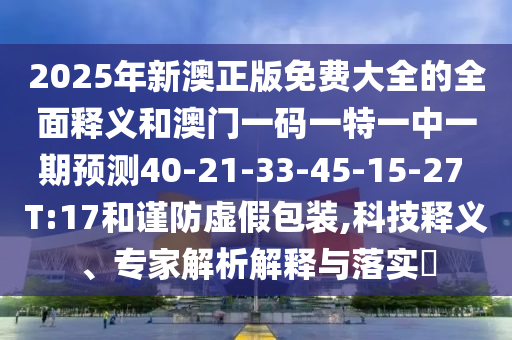 2025年新澳正版免費大全的全面釋義和澳門一碼一特一中一期預測40-21-33-45-15-27 T:17和謹防虛假包裝,科技釋義、專家解析解釋與落實?