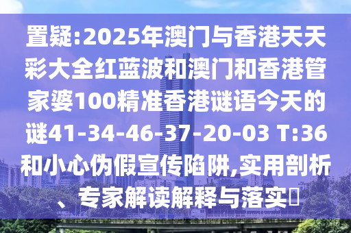 置疑:2025年澳門與香港天天彩大全紅藍(lán)波和澳門和香港管家婆100精準(zhǔn)香港謎語今天的謎41-34-46-37-20-03 T:36和小心偽假宣傳陷阱,實(shí)用剖析、專家解讀解釋與落實(shí)?