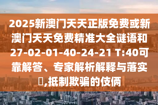 2025新澳門(mén)天天正版免費(fèi)或新澳門(mén)天天免費(fèi)精準(zhǔn)大全謎語(yǔ)和27-02-01-40-24-21 T:40可靠解答、專(zhuān)家解析解釋與落實(shí)?,抵制欺騙的伎倆