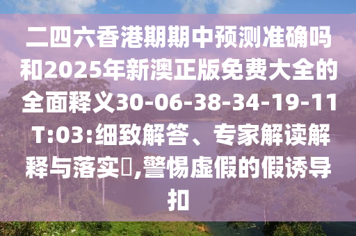 二四六香港期期中預測準確嗎和2025年新澳正版免費大全的全面釋義30-06-38-34-19-11 T:03:細致解答、專家解讀解釋與落實?,警惕虛假的假誘導扣