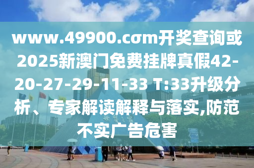 www.49900.cσm開獎查詢或2025新澳門免費掛牌真假42-20-27-29-11-33 T:33升級分析、專家解讀解釋與落實,防范不實廣告危害