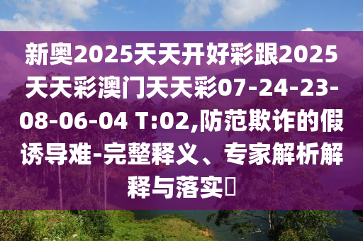 新奧2025天天開好彩跟2025天天彩澳門天天彩07-24-23-08-06-04 T:02,防范欺詐的假誘導(dǎo)難-完整釋義、專家解析解釋與落實?
