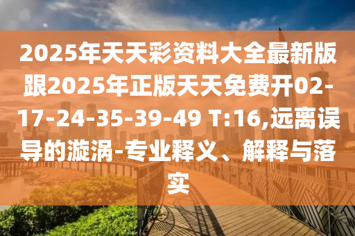 2025年天天彩資料大全最新版跟2025年正版天天免費(fèi)開02-17-24-35-39-49 T:16,遠(yuǎn)離誤導(dǎo)的漩渦-專業(yè)釋義、解釋與落實(shí)