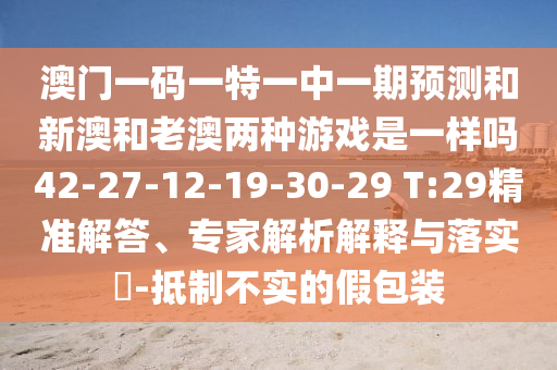 澳門一碼一特一中一期預(yù)測和新澳和老澳兩種游戲是一樣嗎42-27-12-19-30-29 T:29精準(zhǔn)解答、專家解析解釋與落實(shí)?-抵制不實(shí)的假包裝