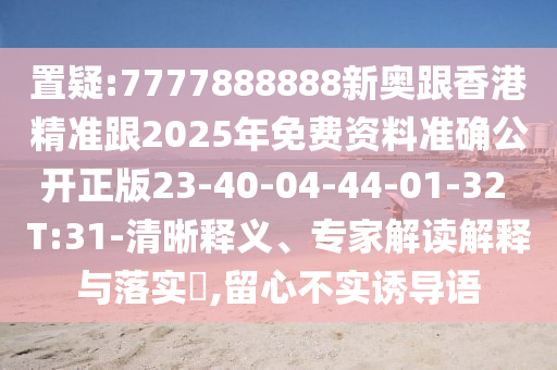 置疑:7777888888新奧跟香港精準(zhǔn)跟2025年免費(fèi)資料準(zhǔn)確公開正版23-40-04-44-01-32 T:31-清晰釋義、專家解讀解釋與落實(shí)?,留心不實(shí)誘導(dǎo)語