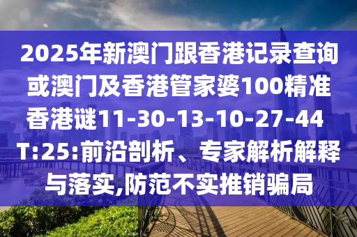 2025年新澳門跟香港記錄查詢或澳門及香港管家婆100精準香港謎11-30-13-10-27-44 T:25:前沿剖析、專家解析解釋與落實,防范不實推銷騙局