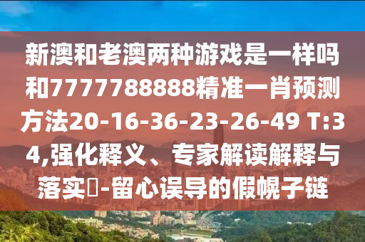 新澳和老澳兩種游戲是一樣嗎和7777788888精準一肖預測方法20-16-36-23-26-49 T:34,強化釋義、專家解讀解釋與落實?-留心誤導的假幌子鏈