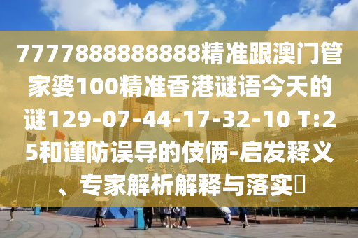 7777888888888精準(zhǔn)跟澳門管家婆100精準(zhǔn)香港謎語今天的謎129-07-44-17-32-10 T:25和謹防誤導(dǎo)的伎倆-啟發(fā)釋義、專家解析解釋與落實?