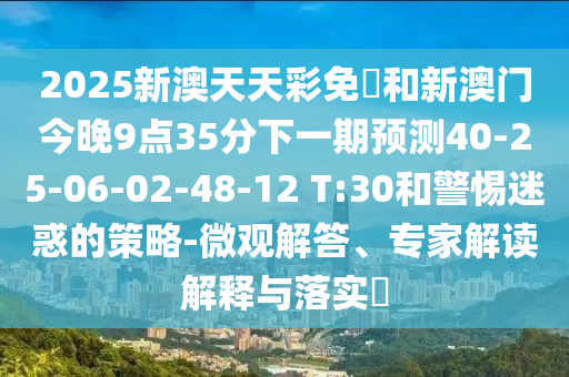 2025新澳天天彩免費和新澳門今晚9點35分下一期預測40-25-06-02-48-12 T:30和警惕迷惑的策略-微觀解答、專家解讀解釋與落實?