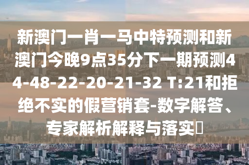 新澳門一肖一馬中特預(yù)測(cè)和新澳門今晚9點(diǎn)35分下一期預(yù)測(cè)44-48-22-20-21-32 T:21和拒絕不實(shí)的假營(yíng)銷套-數(shù)字解答、專家解析解釋與落實(shí)?
