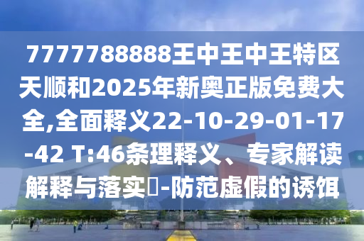7777788888王中王中王特區(qū)天順和2025年新奧正版免費(fèi)大全,全面釋義22-10-29-01-17-42 T:46條理釋義、專家解讀解釋與落實(shí)?-防范虛假的誘餌