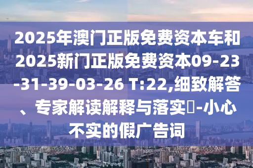 2025年澳門正版免費(fèi)資本車和2025新門正版免費(fèi)資本09-23-31-39-03-26 T:22,細(xì)致解答、專家解讀解釋與落實(shí)?-小心不實(shí)的假廣告詞