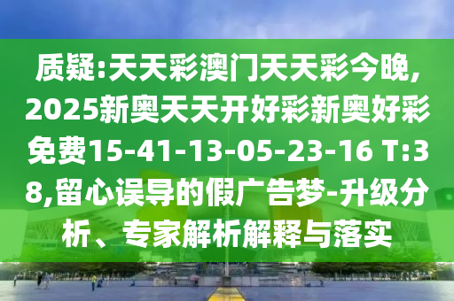 質(zhì)疑:天天彩澳門天天彩今晚,2025新奧天天開好彩新奧好彩免費(fèi)15-41-13-05-23-16 T:38,留心誤導(dǎo)的假廣告夢-升級分析、專家解析解釋與落實(shí)