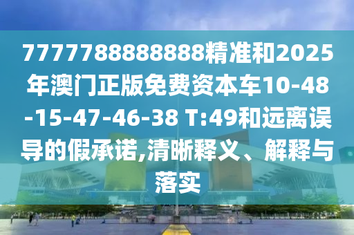7777788888888精準(zhǔn)和2025年澳門正版免費(fèi)資本車10-48-15-47-46-38 T:49和遠(yuǎn)離誤導(dǎo)的假承諾,清晰釋義、解釋與落實