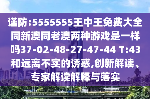 謹(jǐn)防:5555555王中王免費大全同新澳同老澳兩種游戲是一樣嗎37-02-48-27-47-44 T:43和遠(yuǎn)離不實的誘惑,創(chuàng)新解讀、專家解讀解釋與落實
