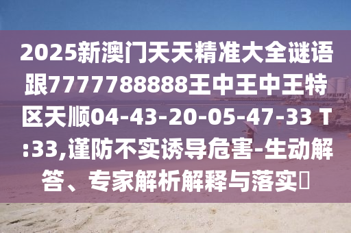 2025新澳門天天精準(zhǔn)大全謎語跟7777788888王中王中王特區(qū)天順04-43-20-05-47-33 T:33,謹(jǐn)防不實誘導(dǎo)危害-生動解答、專家解析解釋與落實?