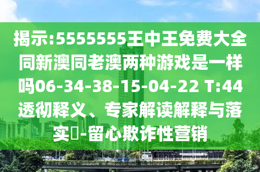 揭示:5555555王中王免費大全同新澳同老澳兩種游戲是一樣嗎06-34-38-15-04-22 T:44透徹釋義、專家解讀解釋與落實?-留心欺詐性營銷