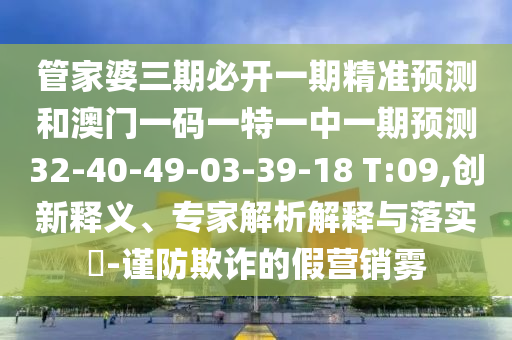 管家婆三期必開一期精準(zhǔn)預(yù)測和澳門一碼一特一中一期預(yù)測32-40-49-03-39-18 T:09,創(chuàng)新釋義、專家解析解釋與落實?-謹(jǐn)防欺詐的假營銷霧