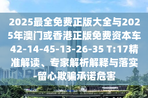 2025最全免費(fèi)正版大全與2025年澳門(mén)或香港正版免費(fèi)資本車(chē)42-14-45-13-26-35 T:17精準(zhǔn)解讀、專(zhuān)家解析解釋與落實(shí)-留心欺騙承諾危害