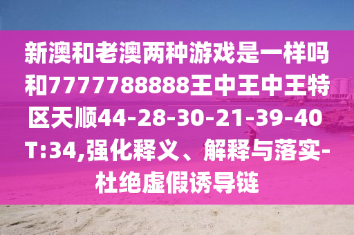 新澳和老澳兩種游戲是一樣嗎和7777788888王中王中王特區(qū)天順44-28-30-21-39-40 T:34,強化釋義、解釋與落實-杜絕虛假誘導鏈