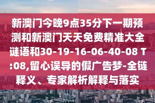 新澳門今晚9點(diǎn)35分下一期預(yù)測(cè)和新澳門天天免費(fèi)精準(zhǔn)大全謎語(yǔ)和30-19-16-06-40-08 T:08,留心誤導(dǎo)的假?gòu)V告夢(mèng)-全鏈釋義、專家解析解釋與落實(shí)
