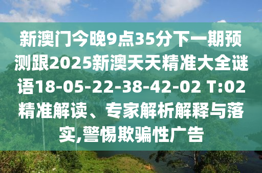 新澳門今晚9點35分下一期預測跟2025新澳天天精準大全謎語18-05-22-38-42-02 T:02精準解讀、專家解析解釋與落實,警惕欺騙性廣告