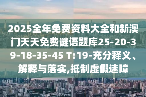 2025全年免費(fèi)資料大全和新澳門天天免費(fèi)謎語題庫25-20-39-18-35-45 T:19-充分釋義、解釋與落實(shí),抵制虛假迷障