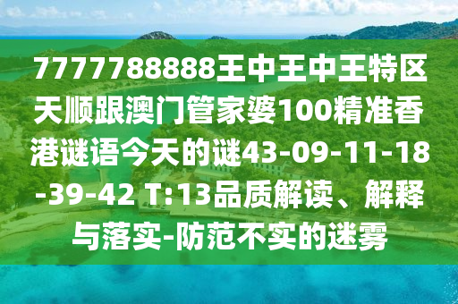 7777788888王中王中王特區(qū)天順跟澳門管家婆100精準香港謎語今天的謎43-09-11-18-39-42 T:13品質解讀、解釋與落實-防范不實的迷霧