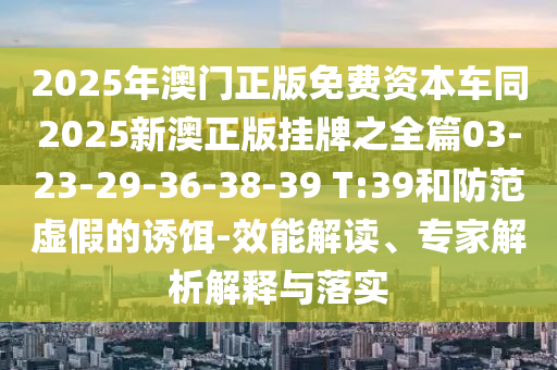 2025年澳門(mén)正版免費(fèi)資本車(chē)同2025新澳正版掛牌之全篇03-23-29-36-38-39 T:39和防范虛假的誘餌-效能解讀、專家解析解釋與落實(shí)