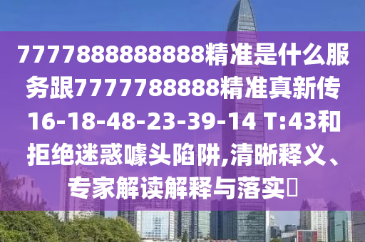 7777888888888精準(zhǔn)是什么服務(wù)跟7777788888精準(zhǔn)真新傳16-18-48-23-39-14 T:43和拒絕迷惑噱頭陷阱,清晰釋義、專家解讀解釋與落實(shí)?