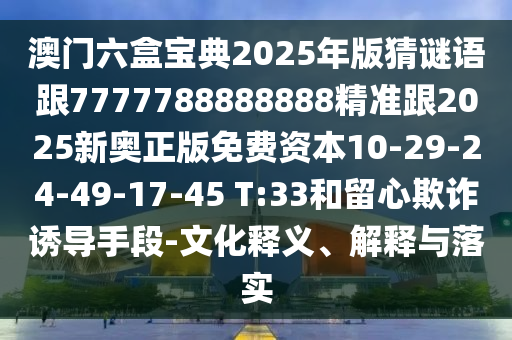澳門六盒寶典2025年版猜謎語跟7777788888888精準(zhǔn)跟2025新奧正版免費資本10-29-24-49-17-45 T:33和留心欺詐誘導(dǎo)手段-文化釋義、解釋與落實