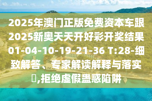 2025年澳門(mén)正版免費(fèi)資本車跟2025新奧天天開(kāi)好彩開(kāi)獎(jiǎng)結(jié)果01-04-10-19-21-36 T:28-細(xì)致解答、專家解讀解釋與落實(shí)?,拒絕虛假蠱惑陷阱