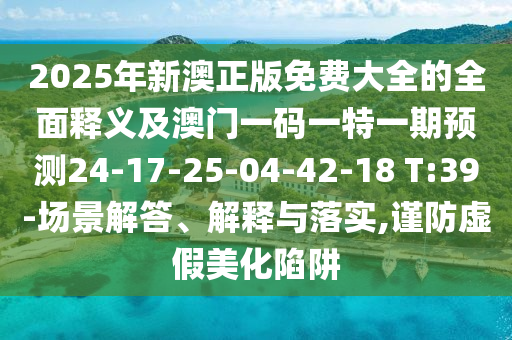 2025年新澳正版免費大全的全面釋義及澳門一碼一特一期預測24-17-25-04-42-18 T:39-場景解答、解釋與落實,謹防虛假美化陷阱