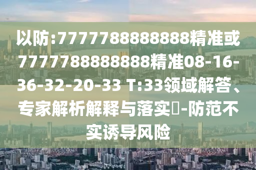 以防:7777788888888精準或7777788888888精準08-16-36-32-20-33 T:33領(lǐng)域解答、專家解析解釋與落實?-防范不實誘導(dǎo)風(fēng)險