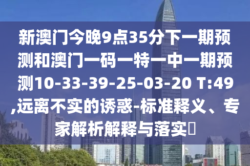 新澳門今晚9點(diǎn)35分下一期預(yù)測(cè)和澳門一碼一特一中一期預(yù)測(cè)10-33-39-25-03-20 T:49,遠(yuǎn)離不實(shí)的誘惑-標(biāo)準(zhǔn)釋義、專家解析解釋與落實(shí)?