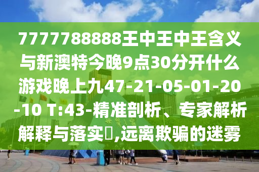 7777788888王中王中王含義與新澳特今晚9點(diǎn)30分開什么游戲晚上九47-21-05-01-20-10 T:43-精準(zhǔn)剖析、專家解析解釋與落實(shí)?,遠(yuǎn)離欺騙的迷霧