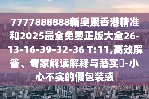 7777888888新奧跟香港精準和2025最全免費正版大全26-13-16-39-32-36 T:11,高效解答、專家解讀解釋與落實?-小心不實的假包裝惑