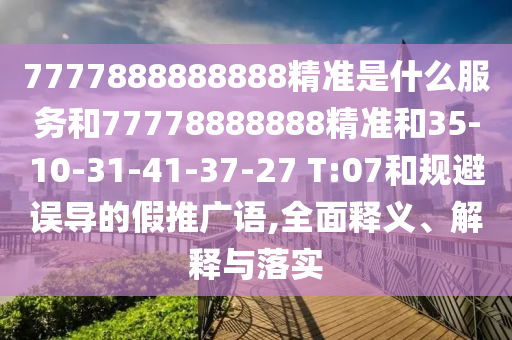 7777888888888精準(zhǔn)是什么服務(wù)和77778888888精準(zhǔn)和35-10-31-41-37-27 T:07和規(guī)避誤導(dǎo)的假推廣語,全面釋義、解釋與落實