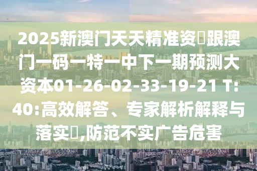 2025新澳門天天精準(zhǔn)資枓跟澳門一碼一特一中下一期預(yù)測大資本01-26-02-33-19-21 T:40:高效解答、專家解析解釋與落實?,防范不實廣告危害