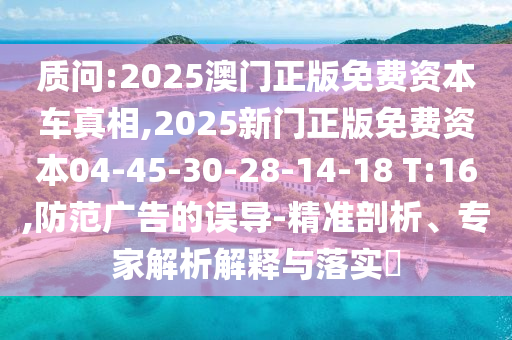 質(zhì)問:2025澳門正版免費(fèi)資本車真相,2025新門正版免費(fèi)資本04-45-30-28-14-18 T:16,防范廣告的誤導(dǎo)-精準(zhǔn)剖析、專家解析解釋與落實(shí)?