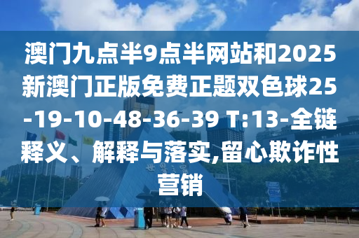 澳門九點(diǎn)半9點(diǎn)半網(wǎng)站和2025新澳門正版免費(fèi)正題雙色球25-19-10-48-36-39 T:13-全鏈釋義、解釋與落實(shí),留心欺詐性營銷