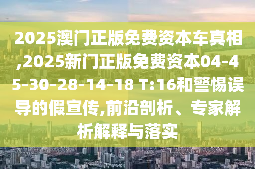 2025澳門正版免費資本車真相,2025新門正版免費資本04-45-30-28-14-18 T:16和警惕誤導(dǎo)的假宣傳,前沿剖析、專家解析解釋與落實